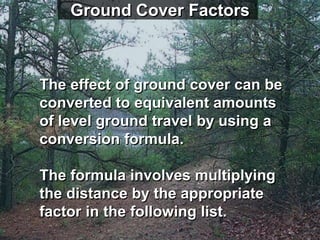 Ground Cover Factors



The effect of ground cover can be
converted to equivalent amounts
of level ground travel by using a
conversion formula.

The formula involves multiplying
the distance by the appropriate
factor in the following list.
 