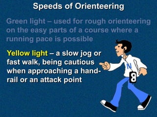 Speeds of Orienteering
Green light – used for rough orienteering
on the easy parts of a course where a
running pace is possible
Yellow light – a slow jog or
fast walk, being cautious
when approaching a hand-
rail or an attack point
 