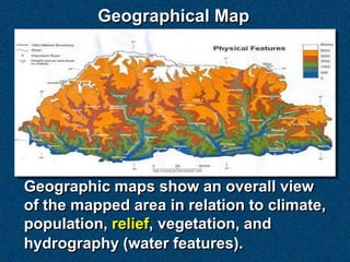 Geographical Map




Geographic maps show an overall view
of the mapped area in relation to climate,
population, relief, vegetation, and
hydrography (water features).
 