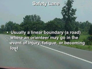 Safety Lane




• Usually a linear boundary (a road)
  where an orienteer may go in the
  event of injury, fatigue, or becoming
  lost
 