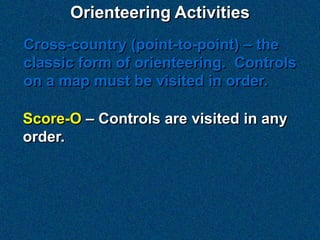 Orienteering Activities
Cross-country (point-to-point) – the
classic form of orienteering. Controls
on a map must be visited in order.

Score-O – Controls are visited in any
order.
 
