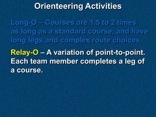 Orienteering Activities
Long-O – Courses are 1.5 to 2 times
as long as a standard course, and have
long legs and complex route choices.
Relay-O – A variation of point-to-point.
Each team member completes a leg of
a course.
 
