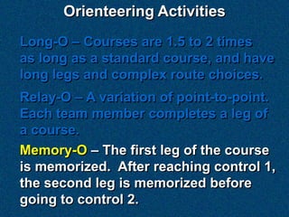 Orienteering Activities
Long-O – Courses are 1.5 to 2 times
as long as a standard course, and have
long legs and complex route choices.
Relay-O – A variation of point-to-point.
Each team member completes a leg of
a course.
Memory-O – The first leg of the course
is memorized. After reaching control 1,
the second leg is memorized before
going to control 2.
 