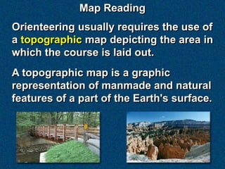 Map Reading
Orienteering usually requires the use of
a topographic map depicting the area in
which the course is laid out.
A topographic map is a graphic
representation of manmade and natural
features of a part of the Earth's surface.
 