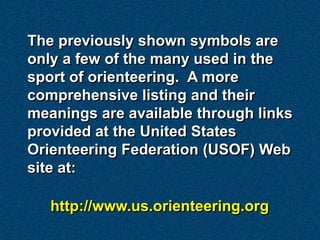 The previously shown symbols are
only a few of the many used in the
sport of orienteering. A more
comprehensive listing and their
meanings are available through links
provided at the United States
Orienteering Federation (USOF) Web
site at:

   http://www.us.orienteering.org
 