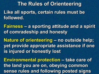 The Rules of Orienteering
Like all sports, certain rules must be
followed.
Fairness – a sporting attitude and a spirit
of comradeship and honesty
Nature of orienteering – no outside help;
yet provide appropriate assistance if one
is injured or honestly lost
Environmental protection – take care of
the land you are on, obeying common
sense rules and following posted signs
 