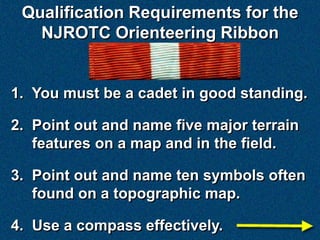Qualification Requirements for the
   NJROTC Orienteering Ribbon


1. You must be a cadet in good standing.

2. Point out and name five major terrain
   features on a map and in the field.

3. Point out and name ten symbols often
   found on a topographic map.

4. Use a compass effectively.
 