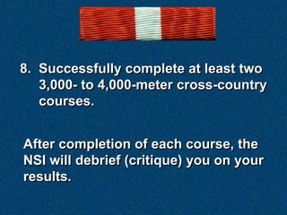 8. Successfully complete at least two
   3,000- to 4,000-meter cross-country
   courses.


After completion of each course, the
NSI will debrief (critique) you on your
results.
 
