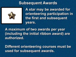 Subsequent Awards
            A star may be awarded for
            orienteering participation in
            the first and subsequent
            years.
A maximum of two awards per year
(including the initial ribbon award) are
authorized.

Different orienteering courses must be
used for subsequent awards.
 