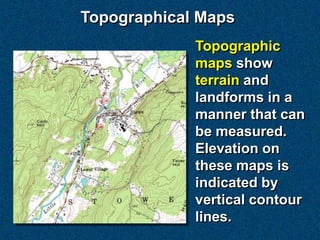 Topographical Maps
             Topographic
             maps show
             terrain and
             landforms in a
             manner that can
             be measured.
             Elevation on
             these maps is
             indicated by
             vertical contour
             lines.
 