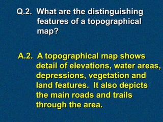 Q.2. What are the distinguishing
     features of a topographical
     map?


A.2. A topographical map shows
     detail of elevations, water areas,
     depressions, vegetation and
     land features. It also depicts
     the main roads and trails
     through the area.
 
