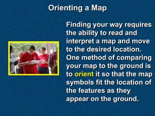 Orienting a Map

    Finding your way requires
    the ability to read and
    interpret a map and move
    to the desired location.
    One method of comparing
    your map to the ground is
    to orient it so that the map
    symbols fit the location of
    the features as they
    appear on the ground.
 