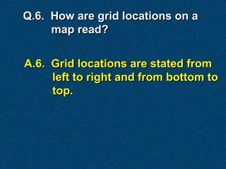 Q.6. How are grid locations on a
     map read?


A.6. Grid locations are stated from
     left to right and from bottom to
     top.
 