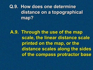 Q.9. How does one determine
     distance on a topographical
     map?


A.9. Through the use of the map
     scale, the linear distance scale
     printed on the map, or the
     distance scales along the sides
     of the compass protractor base
 