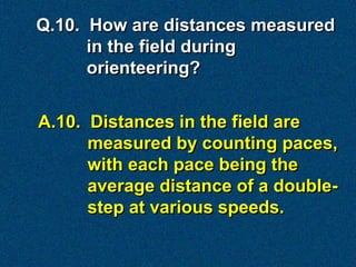 Q.10. How are distances measured
      in the field during
      orienteering?


A.10. Distances in the field are
      measured by counting paces,
      with each pace being the
      average distance of a double-
      step at various speeds.
 