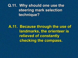 Q.11. Why should one use the
      steering mark selection
      technique?


A.11. Because through the use of
      landmarks, the orienteer is
      relieved of constantly
      checking the compass.
 