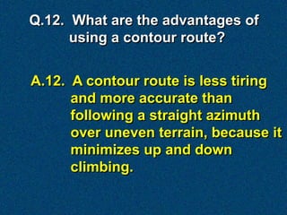 Q.12. What are the advantages of
      using a contour route?


A.12. A contour route is less tiring
      and more accurate than
      following a straight azimuth
      over uneven terrain, because it
      minimizes up and down
      climbing.
 