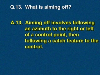 Q.13. What is aiming off?


A.13. Aiming off involves following
      an azimuth to the right or left
      of a control point, then
      following a catch feature to the
      control.
 