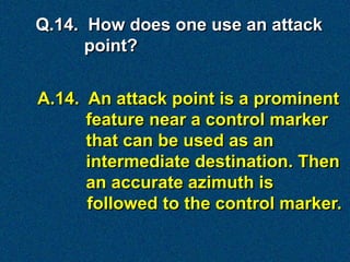 Q.14. How does one use an attack
      point?


A.14. An attack point is a prominent
      feature near a control marker
      that can be used as an
      intermediate destination. Then
      an accurate azimuth is
      followed to the control marker.
 