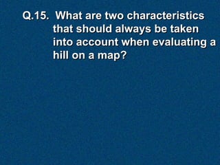 Q.15. What are two characteristics
      that should always be taken
      into account when evaluating a
      hill on a map?
 