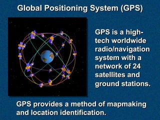 Global Positioning System (GPS)

                    GPS is a high-
                    tech worldwide
                    radio/navigation
                    system with a
                    network of 24
                    satellites and
                    ground stations.

GPS provides a method of mapmaking
and location identification.
 