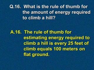 Q.16. What is the rule of thumb for
      the amount of energy required
      to climb a hill?


A.16. The rule of thumb for
      estimating energy required to
      climb a hill is every 25 feet of
      climb equals 100 meters on
      flat ground.
 