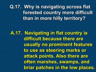 Q.17. Why is navigating across flat
      forested country more difficult
      than in more hilly territory?


A.17. Navigating in flat country is
      difficult because there are
      usually no prominent features
      to use as steering marks or
      attack points. Also there are
      often marshes, swamps, and
      briar patches in the low places.
 