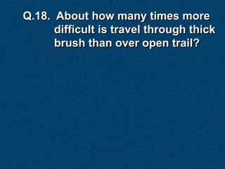 Q.18. About how many times more
      difficult is travel through thick
      brush than over open trail?
 
