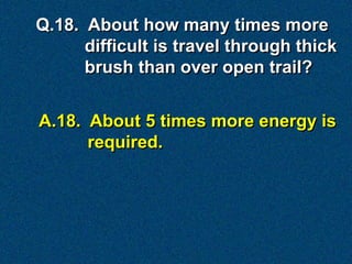 Q.18. About how many times more
      difficult is travel through thick
      brush than over open trail?


A.18. About 5 times more energy is
      required.
 