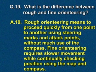Q.19. What is the difference between
      rough and fine orienteering?

A.19. Rough orienteering means to
      proceed quickly from one point
      to another using steering
      marks and attack points,
      without much use of the
      compass. Fine orienteering
      requires slower movement
      while continually checking
      position using the map and
      compass.
 