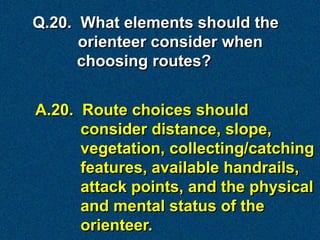 Q.20. What elements should the
      orienteer consider when
      choosing routes?


A.20. Route choices should
      consider distance, slope,
      vegetation, collecting/catching
      features, available handrails,
      attack points, and the physical
      and mental status of the
      orienteer.
 