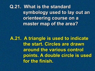 Q.21. What is the standard
      symbology used to lay out an
      orienteering course on a
      master map of the area?


A.21. A triangle is used to indicate
      the start. Circles are drawn
      around the various control
      points. A double circle is used
      for the finish.
 