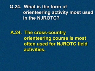Q.24. What is the form of
      orienteering activity most used
      in the NJROTC?


A.24. The cross-country
      orienteering course is most
      often used for NJROTC field
      activities.
 