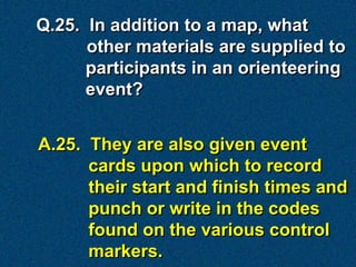 Q.25. In addition to a map, what
      other materials are supplied to
      participants in an orienteering
      event?


A.25. They are also given event
      cards upon which to record
      their start and finish times and
      punch or write in the codes
      found on the various control
      markers.
 
