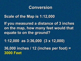 Conversion

Scale of the Map is 1:12,000
If you measured a distance of 3 inches
on the map, how many feet would that
equate to on the ground?

1:12,000 as 3:36,000 (3 x 12,000)
36,000 inches / 12 (inches per foot) =
3000 Feet
 