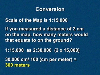 Conversion

Scale of the Map is 1:15,000
If you measured a distance of 2 cm
on the map, how many meters would
that equate to on the ground?

1:15,000 as 2:30,000 (2 x 15,000)
30,000 cm/ 100 (cm per meter) =
300 meters
 