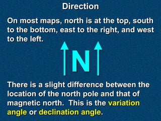Direction
On most maps, north is at the top, south
to the bottom, east to the right, and west
to the left.




There is a slight difference between the
location of the north pole and that of
magnetic north. This is the variation
angle or declination angle.
 