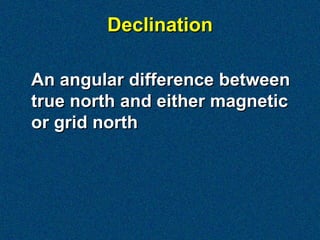 Declination

An angular difference between
true north and either magnetic
or grid north
 