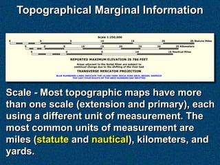 Topographical Marginal Information




Scale - Most topographic maps have more
than one scale (extension and primary), each
using a different unit of measurement. The
most common units of measurement are
miles (statute and nautical), kilometers, and
yards.
 