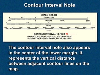 Contour Interval Note




The contour interval note also appears
in the center of the lower margin. It
represents the vertical distance
between adjacent contour lines on the
map.
 