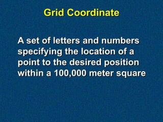 Grid Coordinate

A set of letters and numbers
specifying the location of a
point to the desired position
within a 100,000 meter square
 