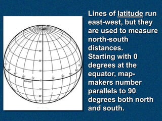 Lines of latitude run
east-west, but they
are used to measure
north-south
distances.
Starting with 0
degrees at the
equator, map-
makers number
parallels to 90
degrees both north
and south.
 