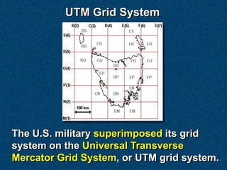 UTM Grid System




The U.S. military superimposed its grid
system on the Universal Transverse
Mercator Grid System, or UTM grid system.
 
