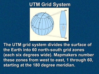 UTM Grid System




The UTM grid system divides the surface of
the Earth into 60 north-south grid zones
(each six degrees wide). Mapmakers number
these zones from west to east, 1 through 60,
starting at the 180 degree meridian.
 