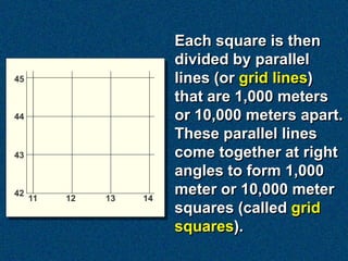 Each square is then
divided by parallel
lines (or grid lines)
that are 1,000 meters
or 10,000 meters apart.
These parallel lines
come together at right
angles to form 1,000
meter or 10,000 meter
squares (called grid
squares).
 