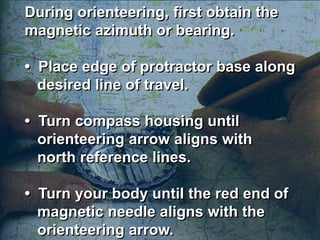 During orienteering, first obtain the
magnetic azimuth or bearing.

• Place edge of protractor base along
  desired line of travel.

• Turn compass housing until
  orienteering arrow aligns with
  north reference lines.

• Turn your body until the red end of
  magnetic needle aligns with the
  orienteering arrow.
 