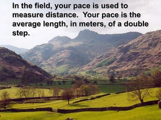 In the field, your pace is used to
measure distance. Your pace is the
average length, in meters, of a double
step.
 