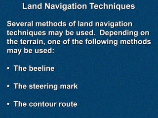 Land Navigation Techniques

Several methods of land navigation
techniques may be used. Depending on
the terrain, one of the following methods
may be used:

• The beeline

• The steering mark

• The contour route
 