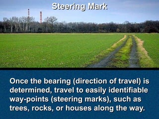 Steering Mark




Once the bearing (direction of travel) is
determined, travel to easily identifiable
way-points (steering marks), such as
trees, rocks, or houses along the way.
 