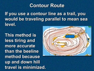 Contour Route
If you use a contour line as a trail, you
would be traveling parallel to mean sea
level.

This method is
less tiring and
more accurate
than the beeline
method because
up and down hill
travel is minimized.
 